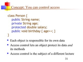 31
Concept: You can control access
class Person {
public String name;
private String age;
protected double salary;
public void birthday { age++; }
}
 Each object is responsible for its own data
 Access control lets an object protect its data and
its methods
 Access control is the subject of a different lecture
 