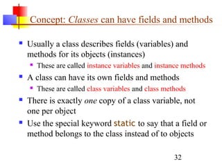32
Concept: Classes can have fields and methods
 Usually a class describes fields (variables) and
methods for its objects (instances)
 These are called instance variables and instance methods
 A class can have its own fields and methods
 These are called class variables and class methods
 There is exactly one copy of a class variable, not
one per object
 Use the special keyword static to say that a field or
method belongs to the class instead of to objects
 