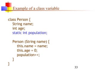33
Example of a class variable
class Person {
String name;
int age;
static int population;
Person (String name) {
this.name = name;
this.age = 0;
population++;
}
}
 