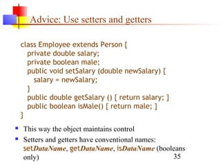35
Advice: Use setters and getters
 This way the object maintains control
 Setters and getters have conventional names:
setDataName, getDataName, isDataName (booleans
only)
class Employee extends Person {
private double salary;
private boolean male;
public void setSalary (double newSalary) {
salary = newSalary;
}
public double getSalary () { return salary; }
public boolean isMale() { return male; }
}
 