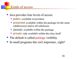 36
Kinds of access
 Java provides four levels of access:
 public: available everywhere
 protected: available within the package (in the same
subdirectory) and to all subclasses
 [default]: available within the package
 private: only available within the class itself
 The default is called package visibility
 In small programs this isn't important...right?
 