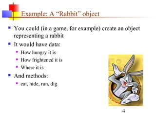 4
Example: A “Rabbit” object
 You could (in a game, for example) create an object
representing a rabbit
 It would have data:
 How hungry it is
 How frightened it is
 Where it is
 And methods:
 eat, hide, run, dig
 