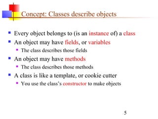 5
Concept: Classes describe objects
 Every object belongs to (is an instance of) a class
 An object may have fields, or variables
 The class describes those fields
 An object may have methods
 The class describes those methods
 A class is like a template, or cookie cutter
 You use the class’s constructor to make objects
 