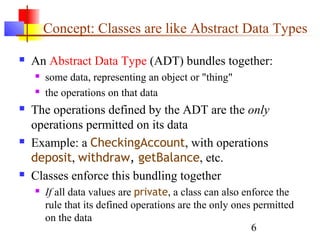 6
Concept: Classes are like Abstract Data Types
 An Abstract Data Type (ADT) bundles together:
 some data, representing an object or "thing"
 the operations on that data
 The operations defined by the ADT are the only
operations permitted on its data
 Example: a CheckingAccount, with operations
deposit, withdraw, getBalance, etc.
 Classes enforce this bundling together
 If all data values are private, a class can also enforce the
rule that its defined operations are the only ones permitted
on the data
 