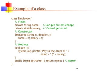 7
Example of a class
class Employee {
// Fields
private String name; //Can get but not change
private double salary; // Cannot get or set
// Constructor
Employee(String n, double s) {
name = n; salary = s;
}
// Methods
void pay () {
System.out.println("Pay to the order of " +
name + " $" + salary);
}
public String getName() { return name; } // getter
}
 