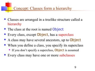 9
Concept: Classes form a hierarchy
 Classes are arranged in a treelike structure called a
hierarchy
 The class at the root is named Object
 Every class, except Object, has a superclass
 A class may have several ancestors, up to Object
 When you define a class, you specify its superclass
 If you don’t specify a superclass, Object is assumed
 Every class may have one or more subclasses
 