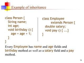 13
Example of inheritance
class Person {
String name;
int age;
void birthday () {
age = age + 1;
}
}
class Employee
extends Person {
double salary;
void pay () { ...}
}
Every Employee has name and age fields and
birthday method as well as a salary field and a pay
method.
 