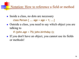 16
Notation: How to reference a field or method
 Inside a class, no dots are necessary
class Person { ... age = age + 1; ...}
 Outside a class, you need to say which object you are
talking to
if (john.age < 75) john.birthday ();
 If you don't have an object, you cannot use its fields
or methods!
 