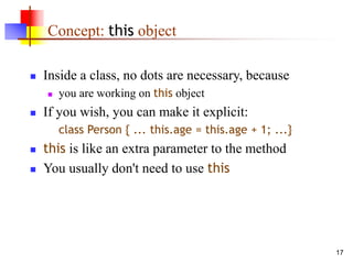 17
Concept: this object
 Inside a class, no dots are necessary, because
 you are working on this object
 If you wish, you can make it explicit:
class Person { ... this.age = this.age + 1; ...}
 this is like an extra parameter to the method
 You usually don't need to use this
 