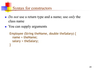 24
Syntax for constructors
 Do not use a return type and a name; use only the
class name
 You can supply arguments
Employee (String theName, double theSalary) {
name = theName;
salary = theSalary;
}
 