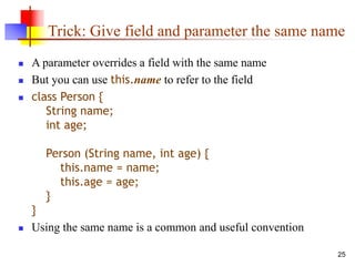 25
Trick: Give field and parameter the same name
 A parameter overrides a field with the same name
 But you can use this.name to refer to the field
 class Person {
String name;
int age;
Person (String name, int age) {
this.name = name;
this.age = age;
}
}
 Using the same name is a common and useful convention
 
