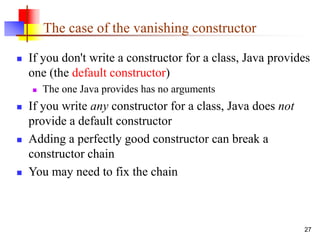 27
The case of the vanishing constructor
 If you don't write a constructor for a class, Java provides
one (the default constructor)
 The one Java provides has no arguments
 If you write any constructor for a class, Java does not
provide a default constructor
 Adding a perfectly good constructor can break a
constructor chain
 You may need to fix the chain
 