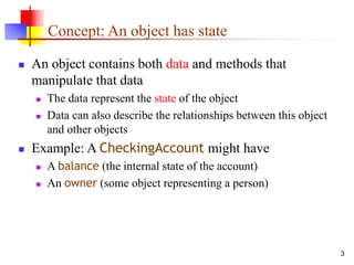 3
Concept: An object has state
 An object contains both data and methods that
manipulate that data
 The data represent the state of the object
 Data can also describe the relationships between this object
and other objects
 Example: A CheckingAccount might have
 A balance (the internal state of the account)
 An owner (some object representing a person)
 