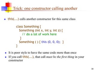 30
Trick: one constructor calling another
 this(...) calls another constructor for this same class
 It is poor style to have the same code more than once
 If you call this(...), that call must be the first thing in your
constructor
class Something {
Something (int x, int y, int z) {
// do a lot of work here
}
Something ( ) { this (0, 0, 0); }
}
 