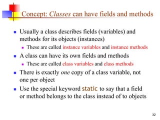 32
Concept: Classes can have fields and methods
 Usually a class describes fields (variables) and
methods for its objects (instances)
 These are called instance variables and instance methods
 A class can have its own fields and methods
 These are called class variables and class methods
 There is exactly one copy of a class variable, not
one per object
 Use the special keyword static to say that a field
or method belongs to the class instead of to objects
 