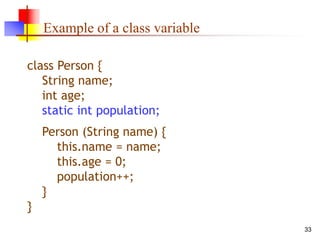 33
Example of a class variable
class Person {
String name;
int age;
static int population;
Person (String name) {
this.name = name;
this.age = 0;
population++;
}
}
 