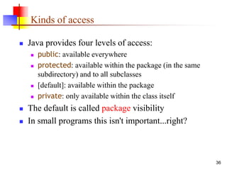36
Kinds of access
 Java provides four levels of access:
 public: available everywhere
 protected: available within the package (in the same
subdirectory) and to all subclasses
 [default]: available within the package
 private: only available within the class itself
 The default is called package visibility
 In small programs this isn't important...right?
 
