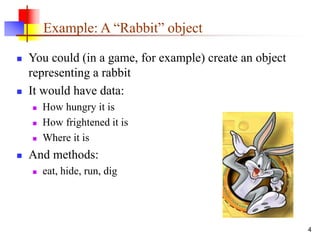 4
Example: A “Rabbit” object
 You could (in a game, for example) create an object
representing a rabbit
 It would have data:
 How hungry it is
 How frightened it is
 Where it is
 And methods:
 eat, hide, run, dig
 