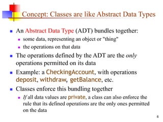 6
Concept: Classes are like Abstract Data Types
 An Abstract Data Type (ADT) bundles together:
 some data, representing an object or "thing"
 the operations on that data
 The operations defined by the ADT are the only
operations permitted on its data
 Example: a CheckingAccount, with operations
deposit, withdraw, getBalance, etc.
 Classes enforce this bundling together
 If all data values are private, a class can also enforce the
rule that its defined operations are the only ones permitted
on the data
 