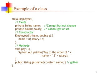 7
Example of a class
class Employee {
// Fields
private String name; //Can get but not change
private double salary; // Cannot get or set
// Constructor
Employee(String n, double s) {
name = n; salary = s;
}
// Methods
void pay () {
System.out.println("Pay to the order of " +
name + " $" + salary);
}
public String getName() { return name; } // getter
}
 