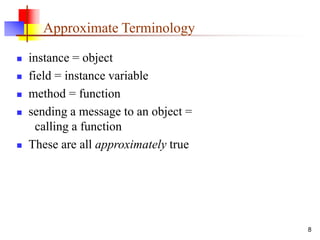 8
Approximate Terminology
 instance = object
 field = instance variable
 method = function
 sending a message to an object =
calling a function
 These are all approximately true
 
