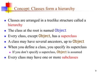 9
Concept: Classes form a hierarchy
 Classes are arranged in a treelike structure called a
hierarchy
 The class at the root is named Object
 Every class, except Object, has a superclass
 A class may have several ancestors, up to Object
 When you define a class, you specify its superclass
 If you don’t specify a superclass, Object is assumed
 Every class may have one or more subclasses
 