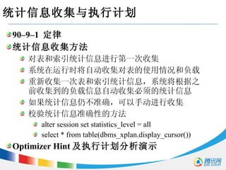 统计信息收集与执行计划 90–9–1  定律 统计信息收集方法 对表和索引统计信息进行第一次收集 系统在运行时将自动收集对表的使用情况和负载 重新收集一次表和索引统计信息，系统将根据之前收集到的负载信息自动收集必须的统计信息 如果统计信息仍不准确，可以手动进行收集 校验统计信息准确性的方法 alter session set statistics_level = all select * from table(dbms_xplan.display_cursor()) Optimizer Hint 及执行计划分析演示 