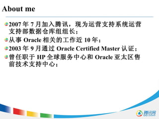 About me 2007 年 7 月加入腾讯，现为运营支持系统运营支持部数据仓库组组长； 从事 Oracle 相关的工作近 10 年； 2003 年 9 月通过 Oracle Certified Master 认证； 曾任职于 HP 全球服务中心和 Oracle 亚太区售前技术支持中心； 