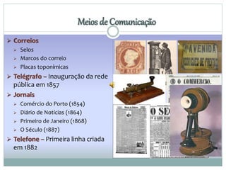  Correios 
 Selos 
 Marcos do correio 
 Placas toponímicas 
Meios de Comunicação 
 Telégrafo – Inauguração da rede 
pública em 1857 
 Jornais 
 Comércio do Porto (1854) 
 Diário de Notícias (1864) 
 Primeiro de Janeiro (1868) 
 O Século (1887) 
 Telefone – Primeira linha criada 
em 1882 
 