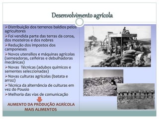 Desenvolvimento agrícola 
Distribuição dos terrenos baldios pelos 
agricultores 
Foi vendida parte das terras da coroa, 
dos mosteiros e dos nobres 
Redução dos impostos dos 
camponeses 
Novos utensílios e máquinas agrícolas 
(semeadoras, ceifeiras e debulhadoras 
mecânicas) 
Novas Técnicas (adubos químicos e 
sementes seleccionadas) 
Novas culturas agrícolas (batata e 
arroz) 
Técnica da alternância de culturas em 
vez do Pousio 
Melhoria das vias de comunicação 
AUMENTO DA PRODUÇÃO AGRÍCOLA 
MAIS ALIMENTOS 
 