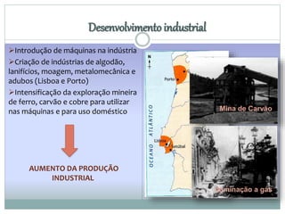 Desenvolvimento industrial 
Introdução de máquinas na indústria 
Criação de indústrias de algodão, 
lanifícios, moagem, metalomecânica e 
adubos (Lisboa e Porto) 
Intensificação da exploração mineira 
de ferro, carvão e cobre para utilizar 
nas máquinas e para uso doméstico 
AUMENTO DA PRODUÇÃO 
INDUSTRIAL 
Mina de Carvão 
Iluminação a gás 
 