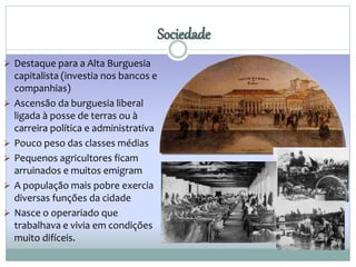  Destaque para a Alta Burguesia 
capitalista (investia nos bancos e 
companhias) 
 Ascensão da burguesia liberal 
ligada à posse de terras ou à 
carreira política e administrativa 
 Pouco peso das classes médias 
 Pequenos agricultores ficam 
arruinados e muitos emigram 
 A população mais pobre exercia 
diversas funções da cidade 
 Nasce o operariado que 
trabalhava e vivia em condições 
muito difíceis. 
Sociedade 
 