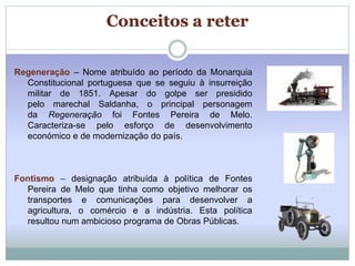 Conceitos a reter 
Regeneração – Nome atribuído ao período da Monarquia 
Constitucional portuguesa que se seguiu à insurreição 
militar de 1851. Apesar do golpe ser presidido 
pelo marechal Saldanha, o principal personagem 
da Regeneração foi Fontes Pereira de Melo. 
Caracteriza-se pelo esforço de desenvolvimento 
económico e de modernização do país. 
Fontismo – designação atribuída à política de Fontes 
Pereira de Melo que tinha como objetivo melhorar os 
transportes e comunicações para desenvolver a 
agricultura, o comércio e a indústria. Esta política 
resultou num ambicioso programa de Obras Públicas. 
 