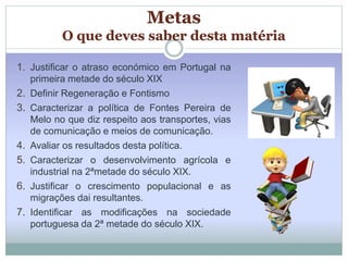 Metas 
O que deves saber desta matéria 
1. Justificar o atraso económico em Portugal na 
primeira metade do século XIX 
2. Definir Regeneração e Fontismo 
3. Caracterizar a política de Fontes Pereira de 
Melo no que diz respeito aos transportes, vias 
de comunicação e meios de comunicação. 
4. Avaliar os resultados desta política. 
5. Caracterizar o desenvolvimento agrícola e 
industrial na 2ªmetade do século XIX. 
6. Justificar o crescimento populacional e as 
migrações dai resultantes. 
7. Identificar as modificações na sociedade 
portuguesa da 2ª metade do século XIX. 
