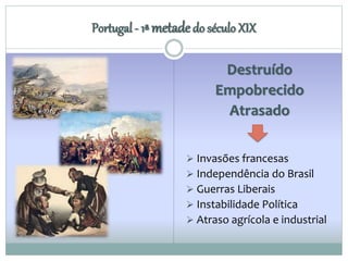 Portugal - 1ª metade do século XIX 
Destruído 
Empobrecido 
Atrasado 
 Invasões francesas 
 Independência do Brasil 
 Guerras Liberais 
 Instabilidade Política 
 Atraso agrícola e industrial 
 