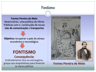 Fontismo 
Fontes Pereira de Melo 
Fontes Pereira de Melo 
desenvolveu uma política de Obras 
Públicas com a construção de novas 
vias de comunicação e transportes 
Objetivo: recuperar o país do atraso 
económico e tecnológico 
FONTISMO 
Consequência: 
Endividamento face ao estrangeiro, 
graças aos empréstimos para financiar 
as obras públicas 
 