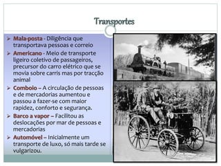  Mala-posta - Diligência que 
transportava pessoas e correio 
Transportes 
 Americano - Meio de transporte 
ligeiro coletivo de passageiros, 
precursor do carro elétrico que se 
movia sobre carris mas por tracção 
animal 
 Comboio – A circulação de pessoas 
e de mercadorias aumentou e 
passou a fazer-se com maior 
rapidez, conforto e segurança. 
 Barco a vapor – Facilitou as 
deslocações por mar de pessoas e 
mercadorias 
 Automóvel – Inicialmente um 
transporte de luxo, só mais tarde se 
vulgarizou. 
 