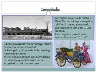 Curiosidades 
Carruagem privativa da rainha D. 
Maria Pia oferecida por seu pai, o 
rei Vítor Emanuel, aquando do 
seu casamento com o rei D. Luís 
em 1862. 
A carruagem é puxada pela 
locomotiva a vapor “D. Luiz”. 
O primeiro automóvel em Portugal foi um 
Panhard-Levassor, importado 
de Paris pelo 4.º Conde de Avilez em 1895. 
Na primeira viagem, 
entre Lisboa e Santiago do Cacém, houve 
um acidente que vitimou um burro, 
atropelado a meio do percurso. 
 