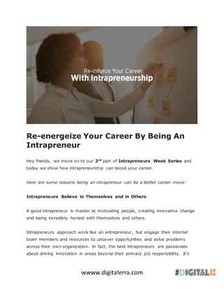 wwww.digitalerra.com
Re-energeize Your Career By Being An
Intrapreneur
Hey friends, we move on to our 3rd
part of Intrapreneurs Week Series and
today we show how intrapreneurship can boost your career.
Here are some reasons being an intrapreneur can be a better career move:
Intrapreneurs Believe in Themselves and in Others
A good intrapreneur is master at motivating people, creating innovative change
and being incredibly honest with themselves and others.
Intrapreneurs approach work like an entrepreneur, but engage their internal
team members and resources to uncover opportunities and solve problems
across their own organization. In fact, the best intrapreneurs are passionate
about driving innovation in areas beyond their primary job responsibility. It’s
 
