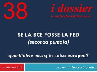 38                     i dossier
                       www.freefoundation.com




            SE LA BCE FOSSE LA FED
                (seconda puntata)

    quantitative easing in salsa europea?

15 febbraio 2012          a cura di Renato Brunetta
 