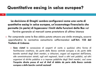Quantitative easing in salsa europea?
10



           La decisione di Draghi sembra configurarsi come una sorta di
         quantitative easing in salsa europea, un'escamotage finanziario che
         permette (in parte) di bypassare i limiti delle funzioni della Bce nel
            fornire garanzie ai mercati come prestatore di ultima istanza
        Per comprende come la Bce abbia potuto attuare una simile strategia, occorre
         approfondire la normativa comunitaria soffermandosi sull’Art. 123 del
         Trattato di Lisbona:
              Sono vietati la concessione di scoperti di conto o qualsiasi altra forma di
               facilitazione creditizia, da parte della Banca centrale europea o da parte delle
               banche centrali degli Stati membri, a istituzioni, organi od organismi dell'Unione,
               alle amministrazioni statali, agli enti regionali, locali o altri enti pubblici, ad altri
               organismi di diritto pubblico o a imprese pubbliche degli Stati membri, così come
               l'acquisto diretto presso di essi di titoli di debito da parte della Banca centrale
               europea o delle banche centrali nazionali
 