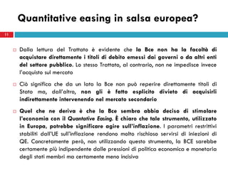 Quantitative easing in salsa europea?
11



        Dalla lettura del Trattato è evidente che la Bce non ha la facoltà di
         acquistare direttamente i titoli di debito emessi dai governi o da altri enti
         del settore pubblico. Lo stesso Trattato, al contrario, non ne impedisce invece
         l’acquisto sul mercato
        Ciò significa che da un lato la Bce non può reperire direttamente titoli di
         Stato ma, dall’altro, non gli è fatto esplicito divieto di acquisirli
         indirettamente intervenendo nel mercato secondario
        Quel che ne deriva è che la Bce sembra abbia deciso di stimolare
         l’economia con il Quantative Easing. È chiaro che tale strumento, utilizzato
         in Europa, potrebbe significare agire sull’inflazione. I parametri restrittivi
         stabiliti dall’UE sull’inflazione rendono molto rischioso servirsi di iniezioni di
         QE. Concretamente però, non utilizzando questo strumento, la BCE sarebbe
         certamente più indipendente dalle pressioni di politica economica e monetaria
         degli stati membri ma certamente meno incisiva
 