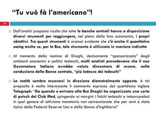 “Tu vuò fà l’americano”!
14


        Dall’analisi proposta risulta che tutte le banche centrali hanno a disposizione
         diversi strumenti per raggiungere, nel pieno della loro autonomia, i propri
         obiettivi. Tra questi strumenti è oramai evidente che c’è anche il quantitative
         easing anche se, per la Bce, tale strumento è utilizzato in maniera indiretta

        Al momento della nomina di Draghi, decisamente “sponsorizzato” dagli
         ambienti economici e politici tedeschi, molti analisti prevedevano che il neo
         Governatore italiano avrebbe voluto dimostrare di essere, nella
         conduzione della Banca centrale, “più tedesco dei tedeschi”

        La realtà sembra muoversi in direzione diametralmente opposta. A tal
         proposito è molto interessante il commento espresso dal quotidiano inglese
         Telegraph: “Da quando è arrivato alla Bce Draghi ha organizzato una sorta
         di putsch del Club Med, spingendo ai margini i falchi tedeschi e imbarcandosi
         in quel genere di attivismo monetario non convenzionale che per anni è stato
         tipico della Federal Reserve Usa e della Banca d'Inghilterra”
 