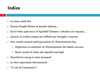 Indice
2


       Le mosse della Bce
       Grazie Draghi! Dissero le banche italiane…
       Dov’è finito quel mare di liquidità? Chiesero i cittadini e le imprese…
       Accesso al credito sempre più difficile per famiglie e imprese
       Altri risultati scaturiti dall’operazione di rifinanziamento Bce
            Migliorano le condizioni di rifinanziamento del debito sovrano
            Nuovi record al rialzo dei depositi overnight
       Quantitative easing in salsa europea?
       Le altre esperienze internazionali
       “Tu vuò fà l’americano”!
 