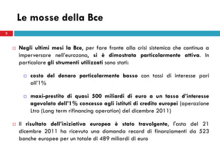 Le mosse della Bce
3



       Negli ultimi mesi la Bce, per fare fronte alla crisi sistemica che continua a
        imperversare nell’eurozona, si è dimostrata particolarmente attiva. In
        particolare gli strumenti utilizzati sono stati:

            costo del denaro particolarmente basso con tassi di interesse pari
             all’1%

            maxi-prestito di quasi 500 miliardi di euro a un tasso d’interesse
             agevolato dell’1% concesso agli istituti di credito europei (operazione
             Ltro (Long term rifinancing operation) del dicembre 2011)

       Il risultato dell’iniziativa europea è stato travolgente, l'asta del 21
        dicembre 2011 ha ricevuto una domanda record di finanziamenti da 523
        banche europee per un totale di 489 miliardi di euro
 
