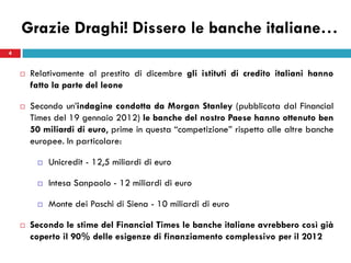 Grazie Draghi! Dissero le banche italiane…
4


       Relativamente al prestito di dicembre gli istituti di credito italiani hanno
        fatto la parte del leone

       Secondo un’indagine condotta da Morgan Stanley (pubblicata dal Financial
        Times del 19 gennaio 2012) le banche del nostro Paese hanno ottenuto ben
        50 miliardi di euro, prime in questa “competizione” rispetto alle altre banche
        europee. In particolare:

            Unicredit - 12,5 miliardi di euro

            Intesa Sanpaolo - 12 miliardi di euro

            Monte dei Paschi di Siena - 10 miliardi di euro

       Secondo le stime del Financial Times le banche italiane avrebbero così già
        coperto il 90% delle esigenze di finanziamento complessivo per il 2012
 