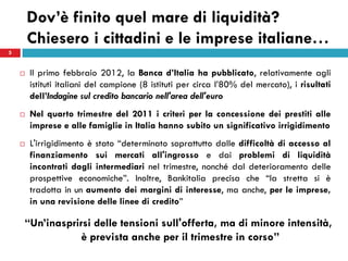 Dov’è finito quel mare di liquidità?
        Chiesero i cittadini e le imprese italiane…
5


       Il primo febbraio 2012, la Banca d’Italia ha pubblicato, relativamente agli
        istituti italiani del campione (8 istituti per circa l’80% del mercato), i risultati
        dell’Indagine sul credito bancario nell'area dell'euro
       Nel quarto trimestre del 2011 i criteri per la concessione dei prestiti alle
        imprese e alle famiglie in Italia hanno subito un significativo irrigidimento
       L'irrigidimento è stato “determinato soprattutto dalle difficoltà di accesso al
        finanziamento sui mercati all'ingrosso e dai problemi di liquidità
        incontrati dagli intermediari nel trimestre, nonché dal deterioramento delle
        prospettive economiche”. Inoltre, Bankitalia precisa che “la stretta si è
        tradotta in un aumento dei margini di interesse, ma anche, per le imprese,
        in una revisione delle linee di credito”

     “Un’inasprirsi      delle tensioni sull'offerta, ma di minore intensità,
                      è prevista anche per il trimestre in corso”
 