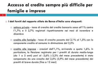 Accesso al credito sempre più difficile per
        famiglie e imprese
6



       I dati forniti dal rapporto stilato da Banca d’Italia sono eloquenti:

            settore privato - tasso di crescita del credito bancario sceso all’1% contro
             l’1,7% e il 2,7% registrati rispettivamente nei mesi di novembre e
             dicembre

            credito alle famiglie - tasso di crescita passato dal 2,1% al 1,5% con la
             componente credito al consumo in diminuzione del 2,2%

            credito alle imprese - cresciuti dell’1,1%, arrivando a quota 1,6%. In
             particolare, la flessione registrata per i prestiti di durata medio-lunga
             (da 1 a 5 anni) pari al -3,6% (-3,2% del mese precedente) è stata
             compensata da una crescita del 2,5% (3,9% del mese precedente) dei
             prestiti di breve durata (fino a 12 mesi)
 