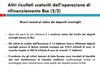 Altri risultati scaturiti dall’operazione di
        rifinanziamento Bce (2/2)
8



                  Nuovi record al rialzo dei depositi overnight


       Quel che però fa più riflettere è il continuo rialzo del livello dei depositi
        overnight presso la Bce

       Gli istituti di credito dell'Eurozona il 13 febbraio hanno effettuato depositi
        overnight presso la Banca centrale europea per 510,2 miliardi di euro, in
        crescita rispetto ai 507,8 miliardi di euro di venerdì 11 febbraio

       È evidente che gli istituti bancari di tutta Europa sono inondati di liquidità
        che non trasferiscono al mercato creditizio, preferendogli invece un
        parcheggio poco remunerativo come quello dei depositi presso la Bce
 