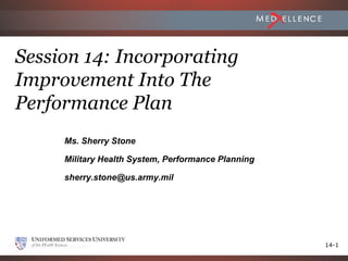 Session 14: Incorporating
Improvement Into The
Performance Plan
     Ms. Sherry Stone

     Military Health System, Performance Planning

     sherry.stone@us.army.mil




                                                    14-1
 